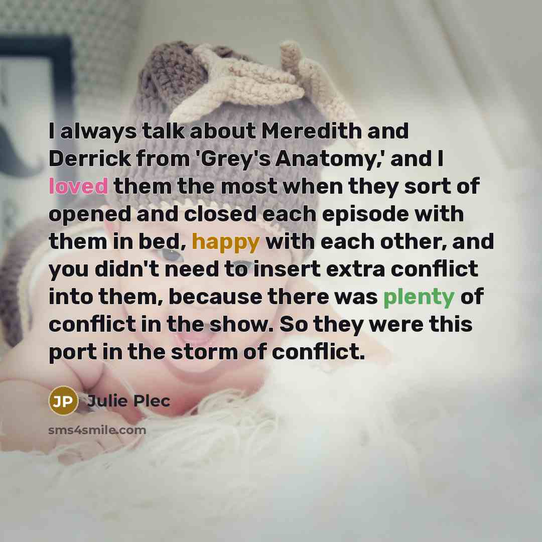 “I always talk about Meredith and Derrick from 'Grey's Anatomy,' and I loved them the most when they sort of opened and closed each episode with them in bed, happy with each other, and you didn't need to insert extra conflict into them, because there was plenty of conflict in the show. So they were…” quote by Julie Plec