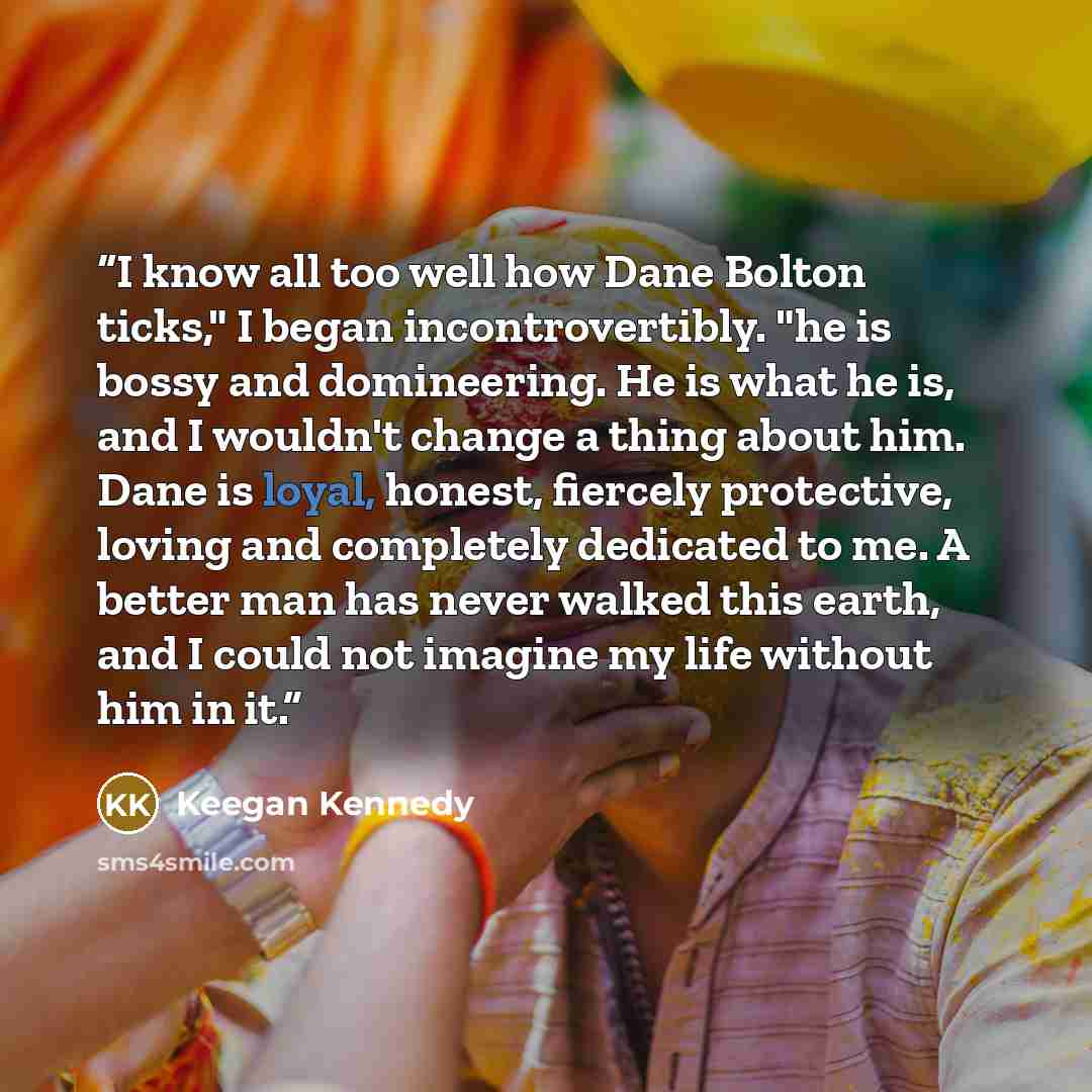“I know all too well how Dane Bolton ticks," I began incontrovertibly. "he is bossy and domineering. He is what he is, and I wouldn't change a thing about him. Dane is loyal, honest, fiercely protective, loving and completely dedicated to me. A better man has never walked this earth, and I could…” quote by Keegan Kennedy