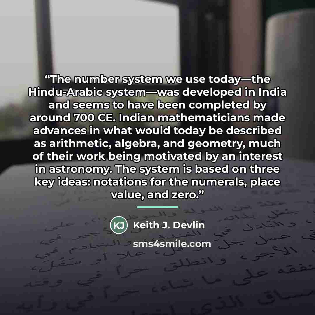 “The number system we use today—the Hindu-Arabic system—was developed in India and seems to have been completed by around 700 CE. Indian mathematicians made advances in what would today be described as arithmetic, algebra, and geometry, much of their work being motivated by an interest in…” quote by Keith J. Devlin