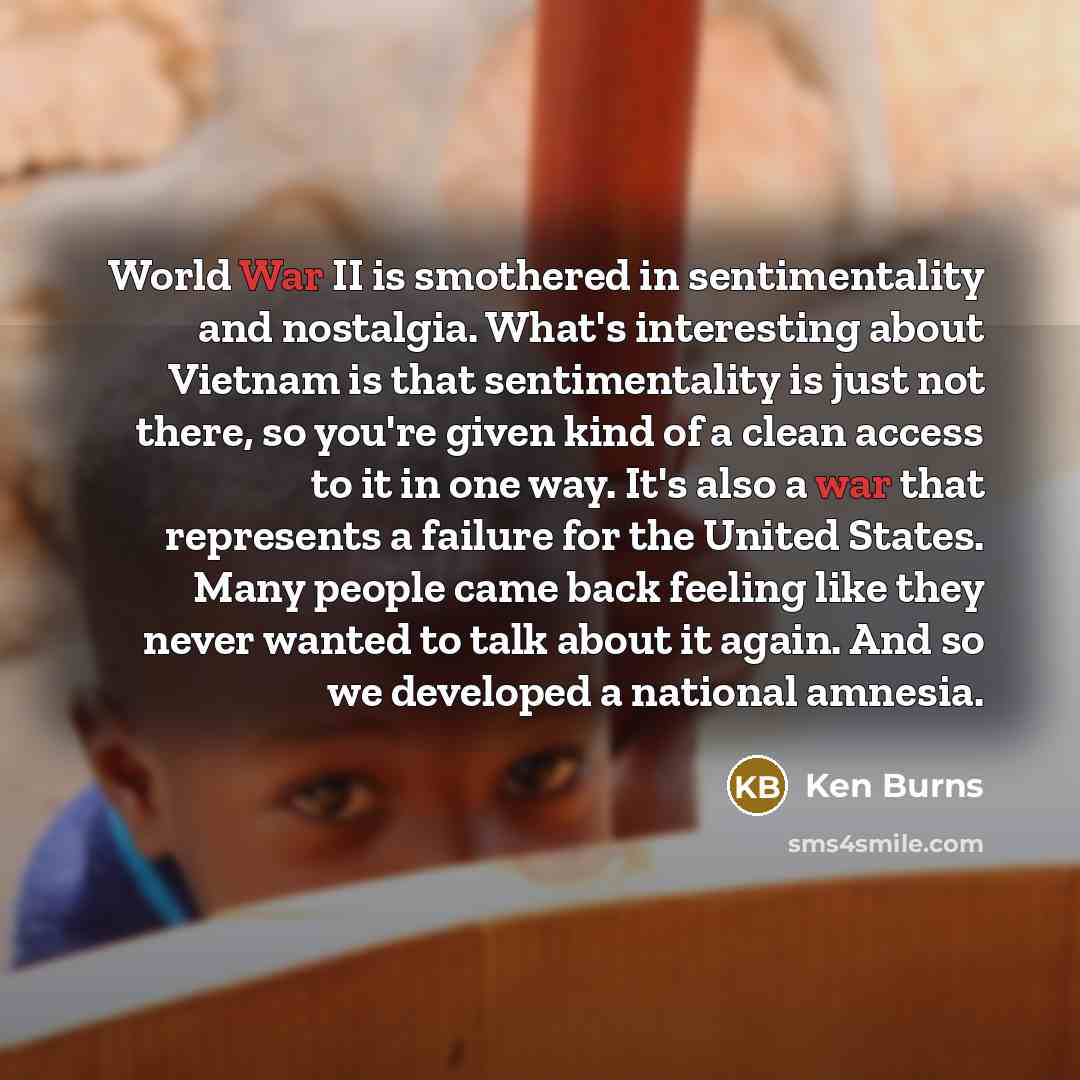 “World War II is smothered in sentimentality and nostalgia. What's interesting about Vietnam is that sentimentality is just not there, so you're given kind of a clean access to it in one way. It's also a war that represents a failure for the United States. Many people came back feeling like they…” quote by Ken Burns