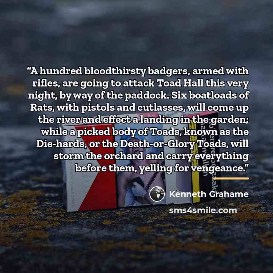 “A hundred bloodthirsty badgers, armed with rifles, are going to attack Toad Hall this very night, by way of the paddock. Six boatloads of Rats, with pistols and cutlasses, will come up the river and effect a landing in the garden; while a picked body of Toads, known as the Die-hards, or the…” quote by Kenneth Grahame