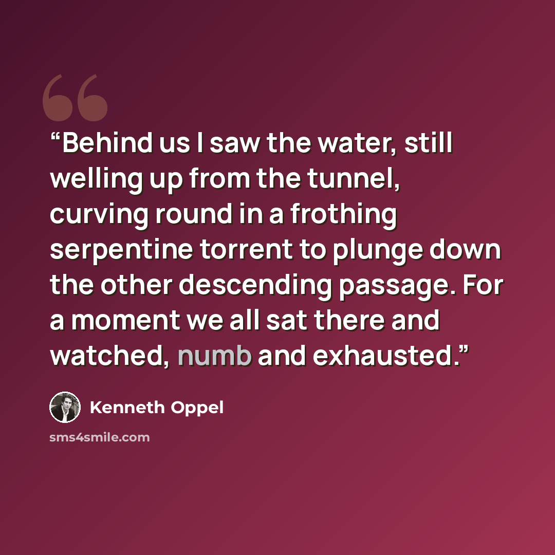 “Behind us I saw the water, still welling up from the tunnel, curving round in a frothing serpentine torrent to plunge down the other descending passage. For a moment we all sat there and watched, numb and exhausted.” quote by Kenneth Oppel