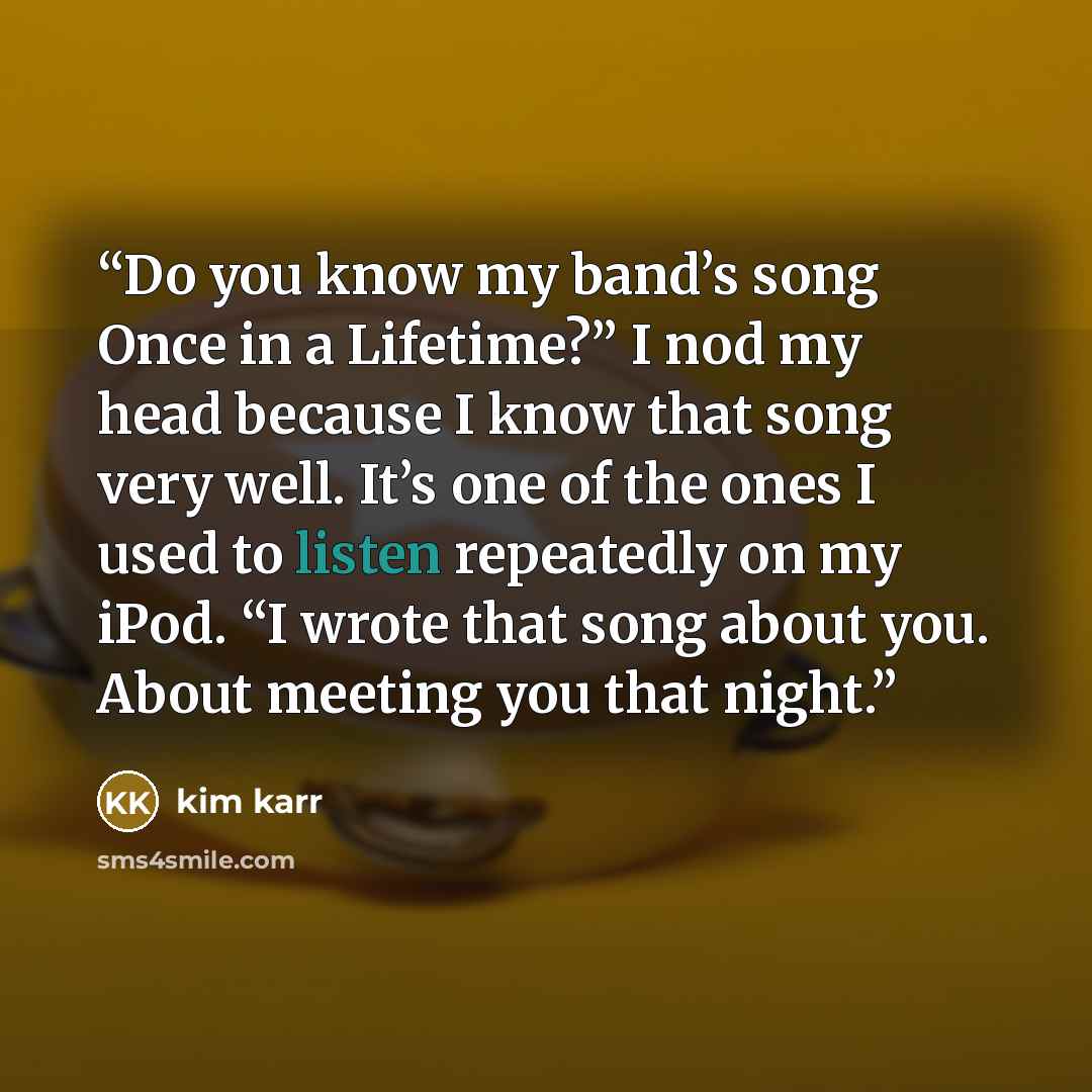 “Do you know my band’s song Once in a Lifetime?” I nod my head because I know that song very well. It’s one of the ones I used to listen repeatedly on my iPod. “I wrote that song about you. About meeting you that night.” quote by Kim Karr
