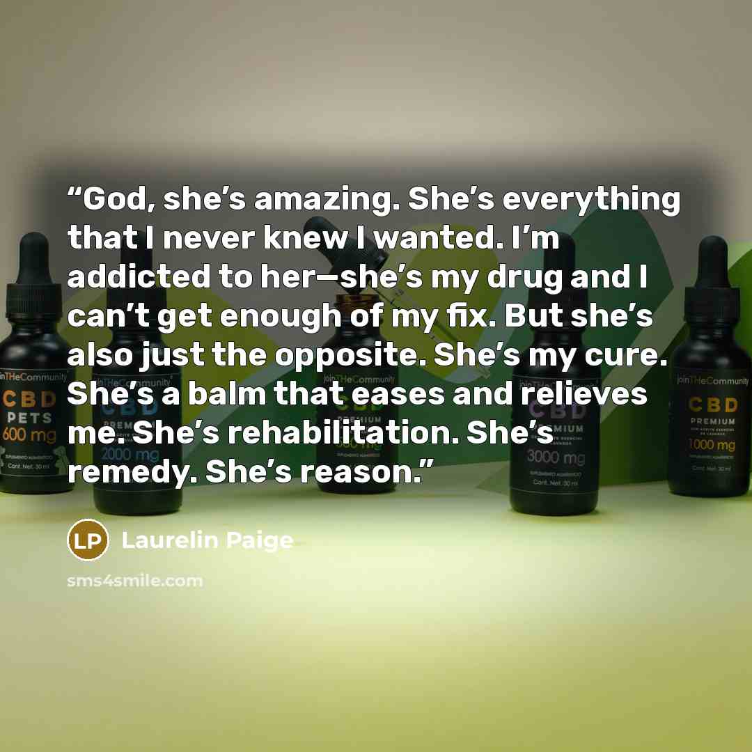 “God, she’s amazing. She’s everything that I never knew I wanted. I’m addicted to her—she’s my drug and I can’t get enough of my fix. But she’s also just the opposite. She’s my cure. She’s a balm that eases and relieves me. She’s rehabilitation. She’s remedy. She’s reason.” quote by Laurelin Paige