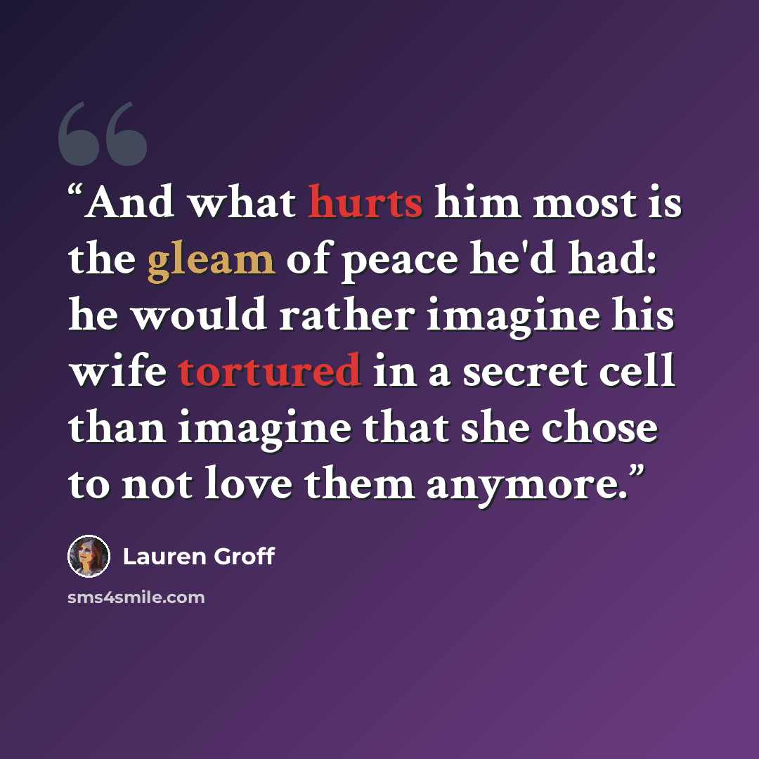 “And what hurts him most is the gleam of peace he'd had: he would rather imagine his wife tortured in a secret cell than imagine that she chose to not love them anymore.” quote by Lauren Groff