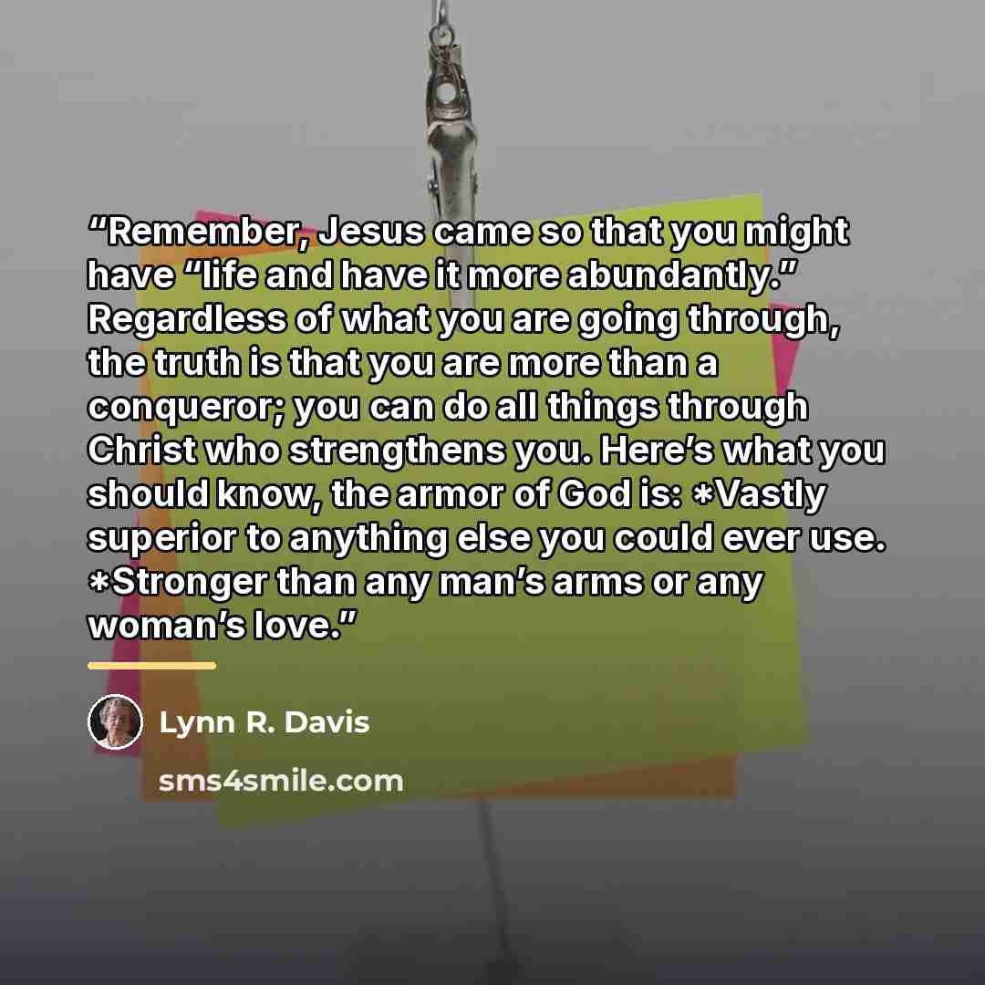 “Remember, Jesus came so that you might have “life and have it more abundantly.” Regardless of what you are going through, the truth is that you are more than a conqueror; you can do all things through Christ who strengthens you. Here’s what you should know, the armor of God is: *Vastly superior to…” quote by Lynn R. Davis