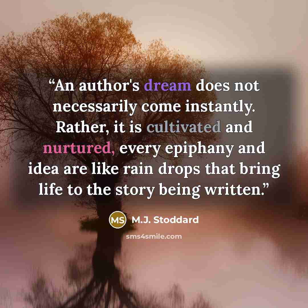 “An author's dream does not necessarily come instantly. Rather, it is cultivated and nurtured, every epiphany and idea are like rain drops that bring life to the story being written.” quote by M.J. Stoddard