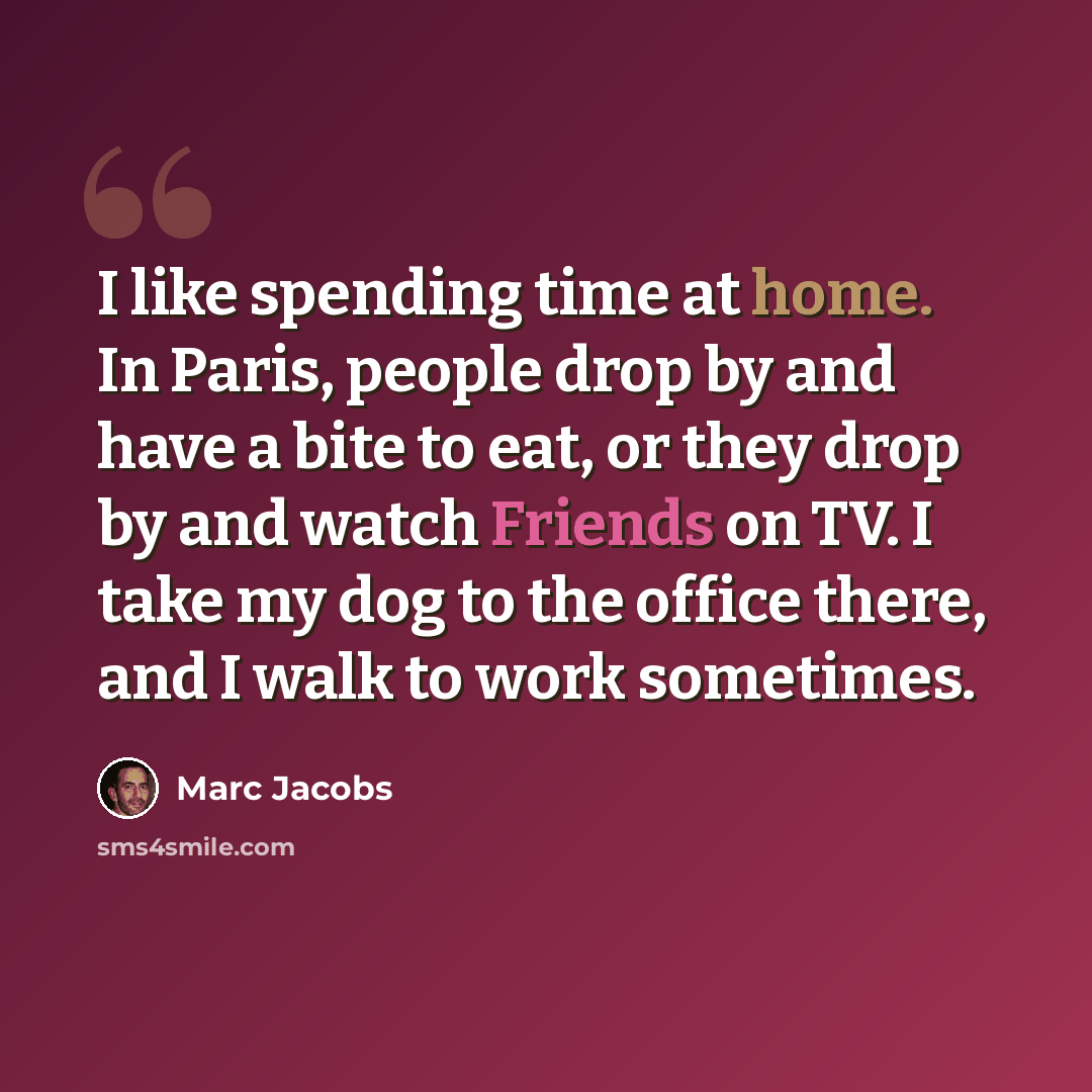 “I like spending time at home. In Paris, people drop by and have a bite to eat, or they drop by and watch Friends on TV. I take my dog to the office there, and I walk to work sometimes.” quote by Marc Jacobs