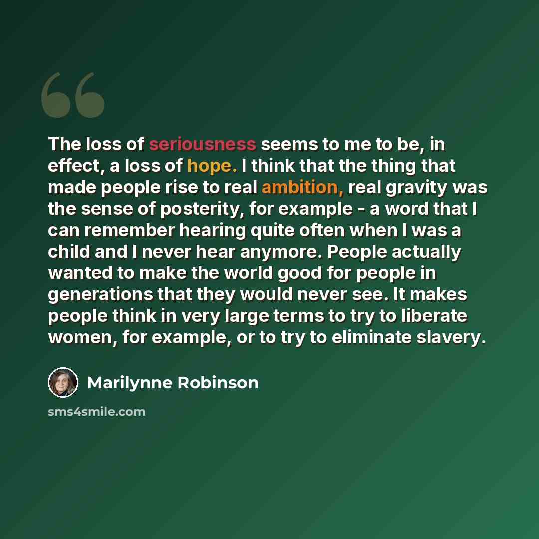 “The loss of seriousness seems to me to be, in effect, a loss of hope. I think that the thing that made people rise to real ambition, real gravity was the sense of posterity, for example - a word that I can remember hearing quite often when I was a child and I never hear anymore. People actually…” quote by Marilynne Robinson
