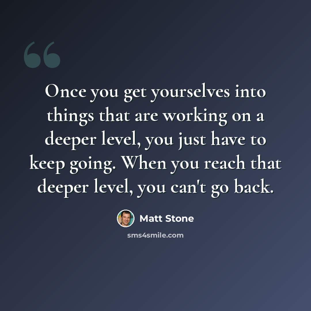 “Once you get yourselves into things that are working on a deeper level, you just have to keep going. When you reach that deeper level, you can't go back.” quote by Matt Stone