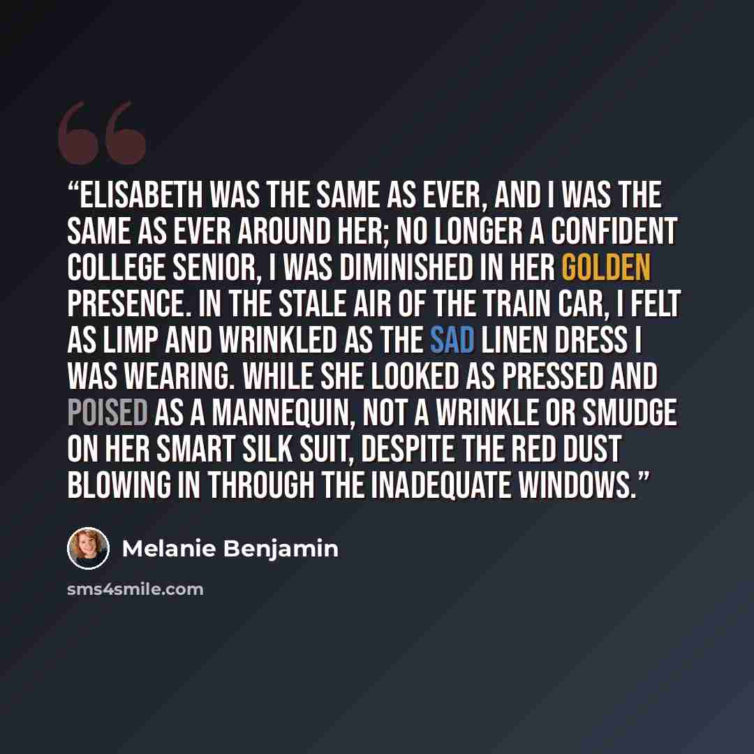 “Elisabeth was the same as ever, and I was the same as ever around her; no longer a confident college senior, I was diminished in her golden presence. In the stale air of the train car, I felt as limp and wrinkled as the sad linen dress I was wearing. While she looked as pressed and poised as a…” quote by Melanie Benjamin