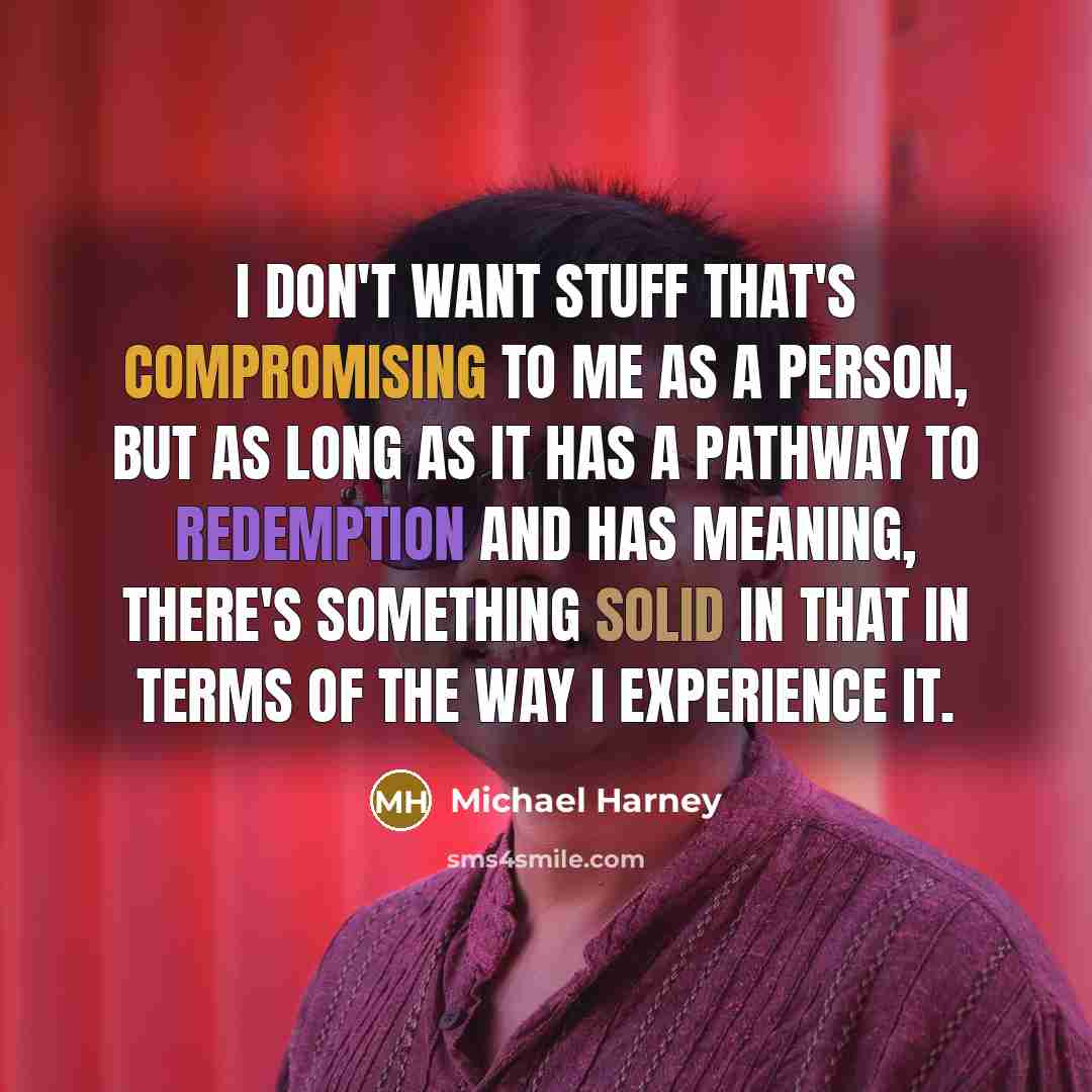 “I don't want stuff that's compromising to me as a person, but as long as it has a pathway to redemption and has meaning, there's something solid in that in terms of the way I experience it.” quote by Michael Harney