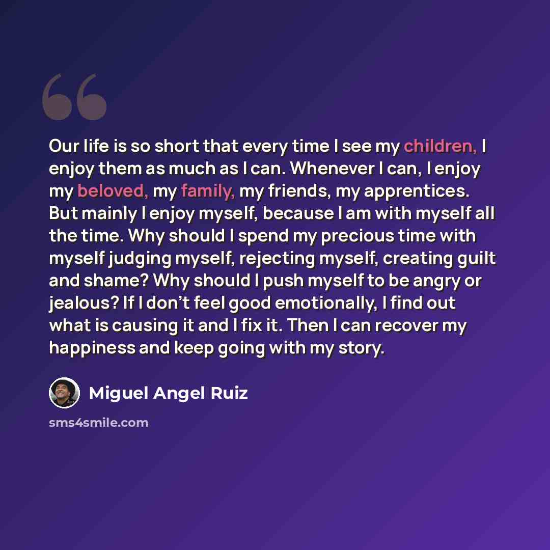“Our life is so short that every time I see my children, I enjoy them as much as I can. Whenever I can, I enjoy my beloved, my family, my friends, my apprentices. But mainly I enjoy myself, because I am with myself all the time. Why should I spend my precious time with myself judging myself…” quote by Miguel Angel Ruiz