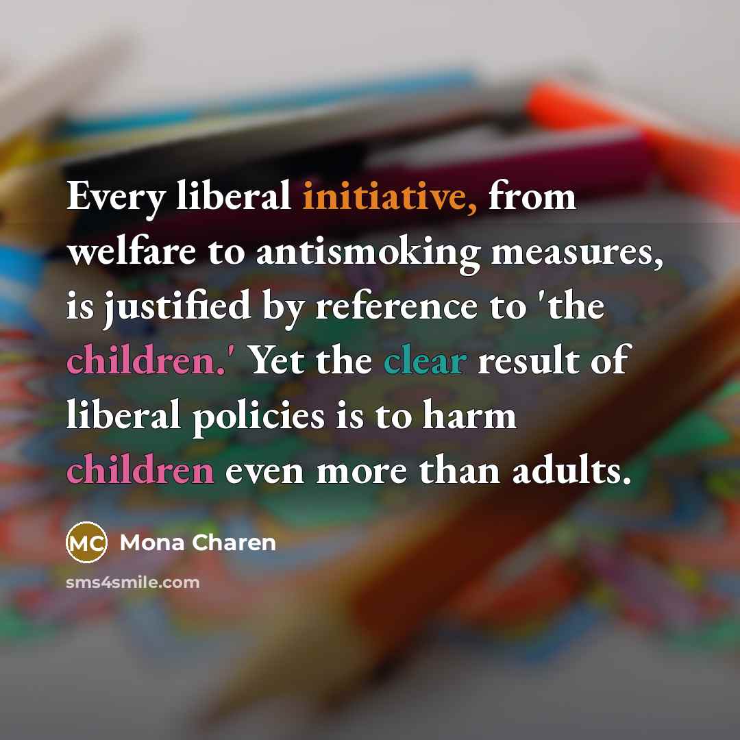 “Every liberal initiative, from welfare to antismoking measures, is justified by reference to 'the children.' Yet the clear result of liberal policies is to harm children even more than adults.” quote by Mona Charen