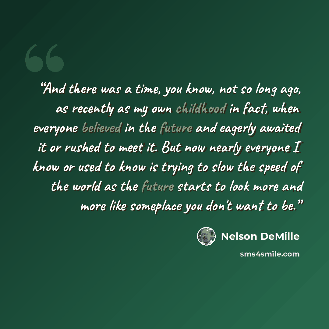 “And there was a time, you know, not so long ago, as recently as my own childhood in fact, when everyone believed in the future and eagerly awaited it or rushed to meet it. But now nearly everyone I know or used to know is trying to slow the speed of the world as the future starts to look more and…” quote by Nelson DeMille