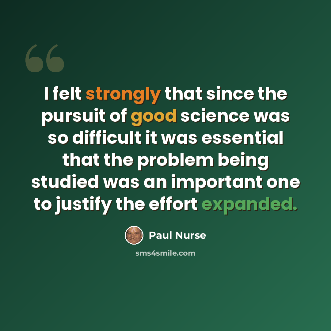 “I felt strongly that since the pursuit of good science was so difficult it was essential that the problem being studied was an important one to justify the effort expanded.” quote by Paul Nurse