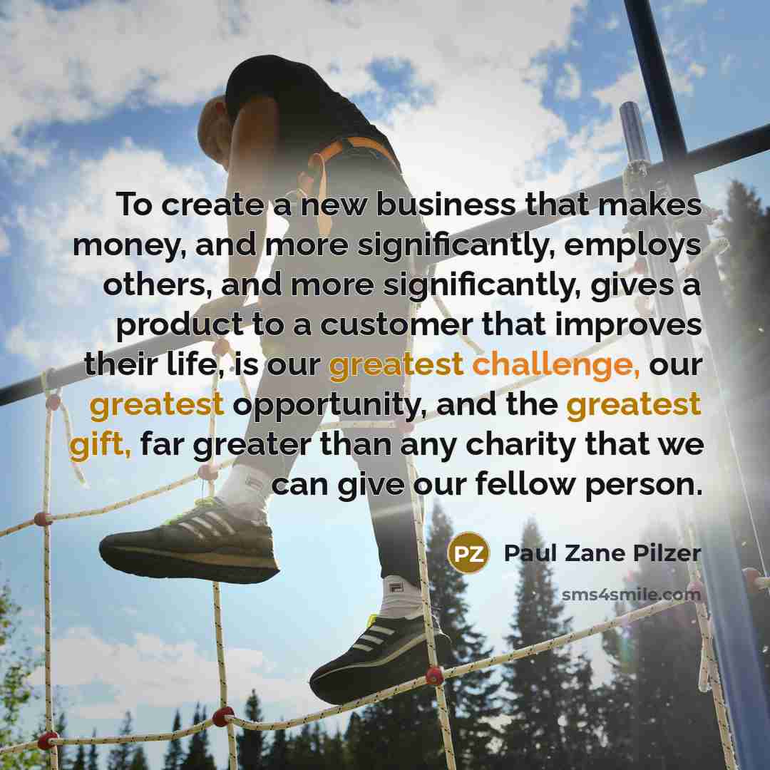 “To create a new business that makes money, and more significantly, employs others, and more significantly, gives a product to a customer that improves their life, is our greatest challenge, our greatest opportunity, and the greatest gift, far greater than any charity that we can give our fellow…” quote by Paul Zane Pilzer