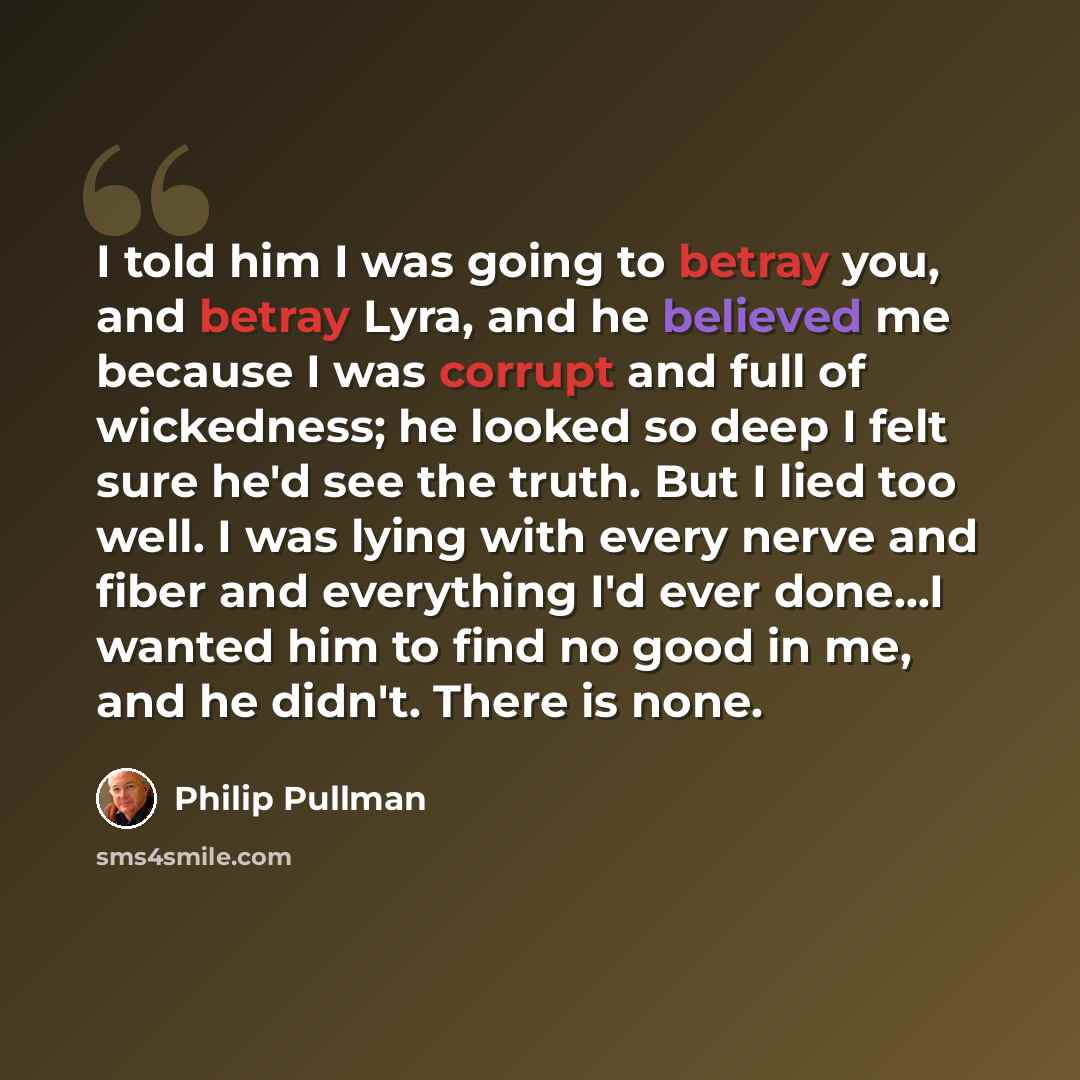 “I told him I was going to betray you, and betray Lyra, and he believed me because I was corrupt and full of wickedness; he looked so deep I felt sure he'd see the truth. But I lied too well. I was lying with every nerve and fiber and everything I'd ever done...I wanted him to find no good in me…” quote by Philip Pullman