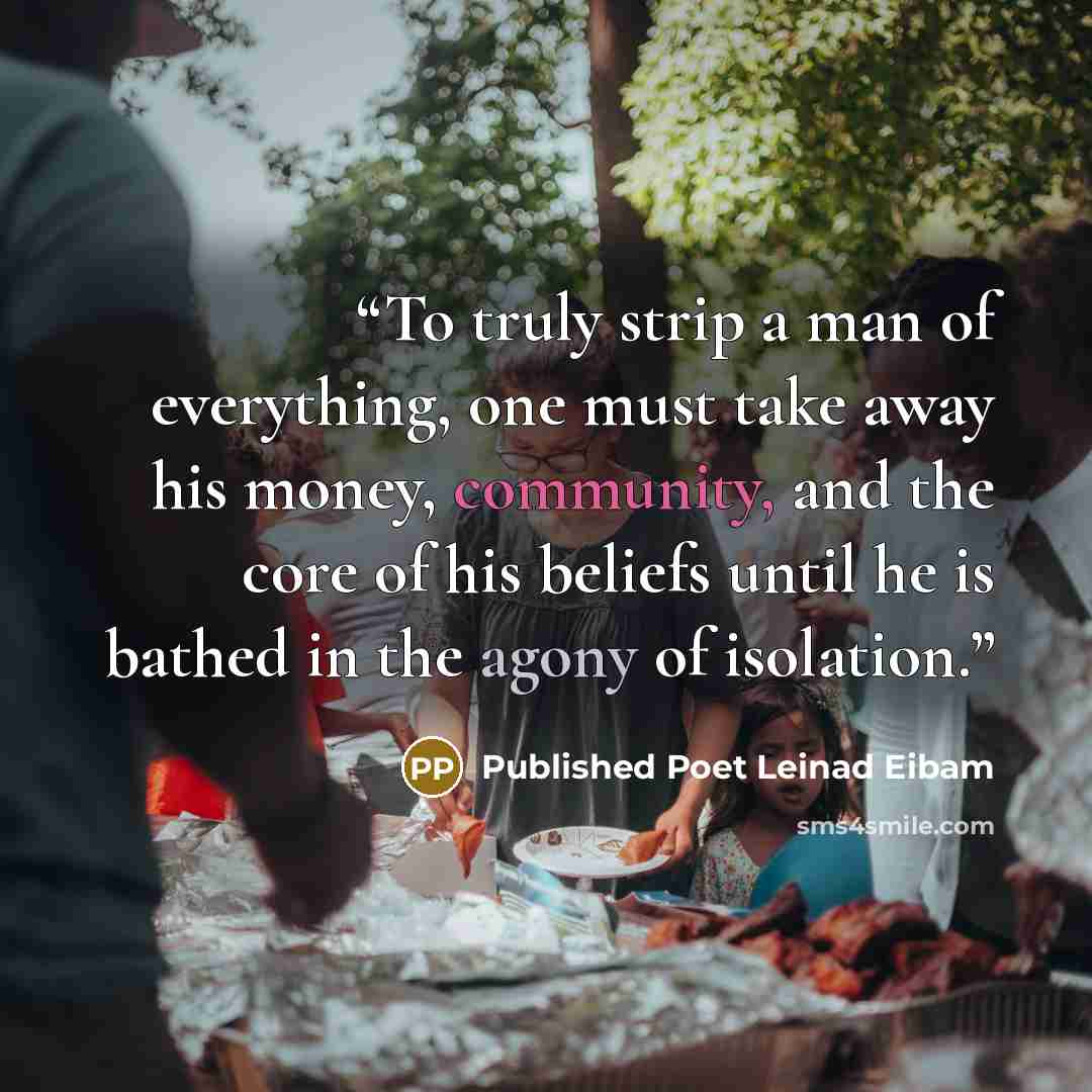 “To truly strip a man of everything, one must take away his money, community, and the core of his beliefs until he is bathed in the agony of isolation.” quote by Published Poet Leinad Eibam