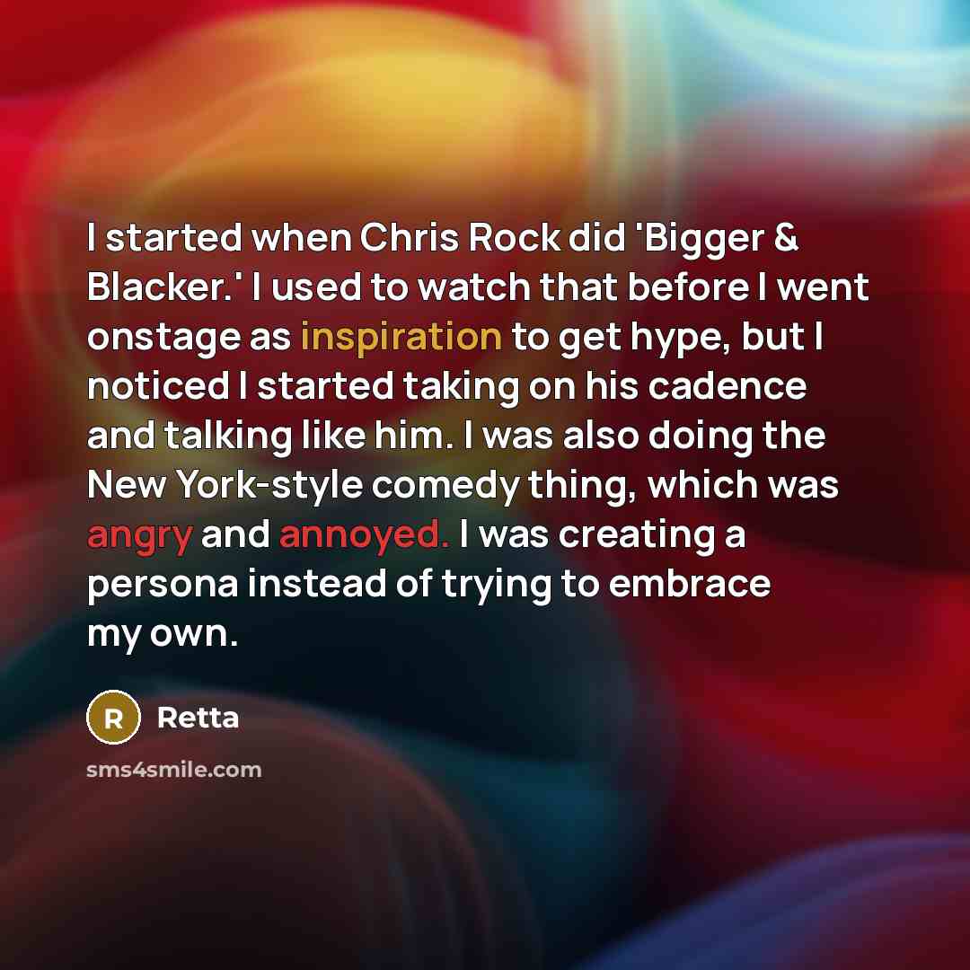 “I started when Chris Rock did 'Bigger & Blacker.' I used to watch that before I went onstage as inspiration to get hype, but I noticed I started taking on his cadence and talking like him. I was also doing the New York-style comedy thing, which was angry and annoyed. I was creating a persona…” quote by Retta