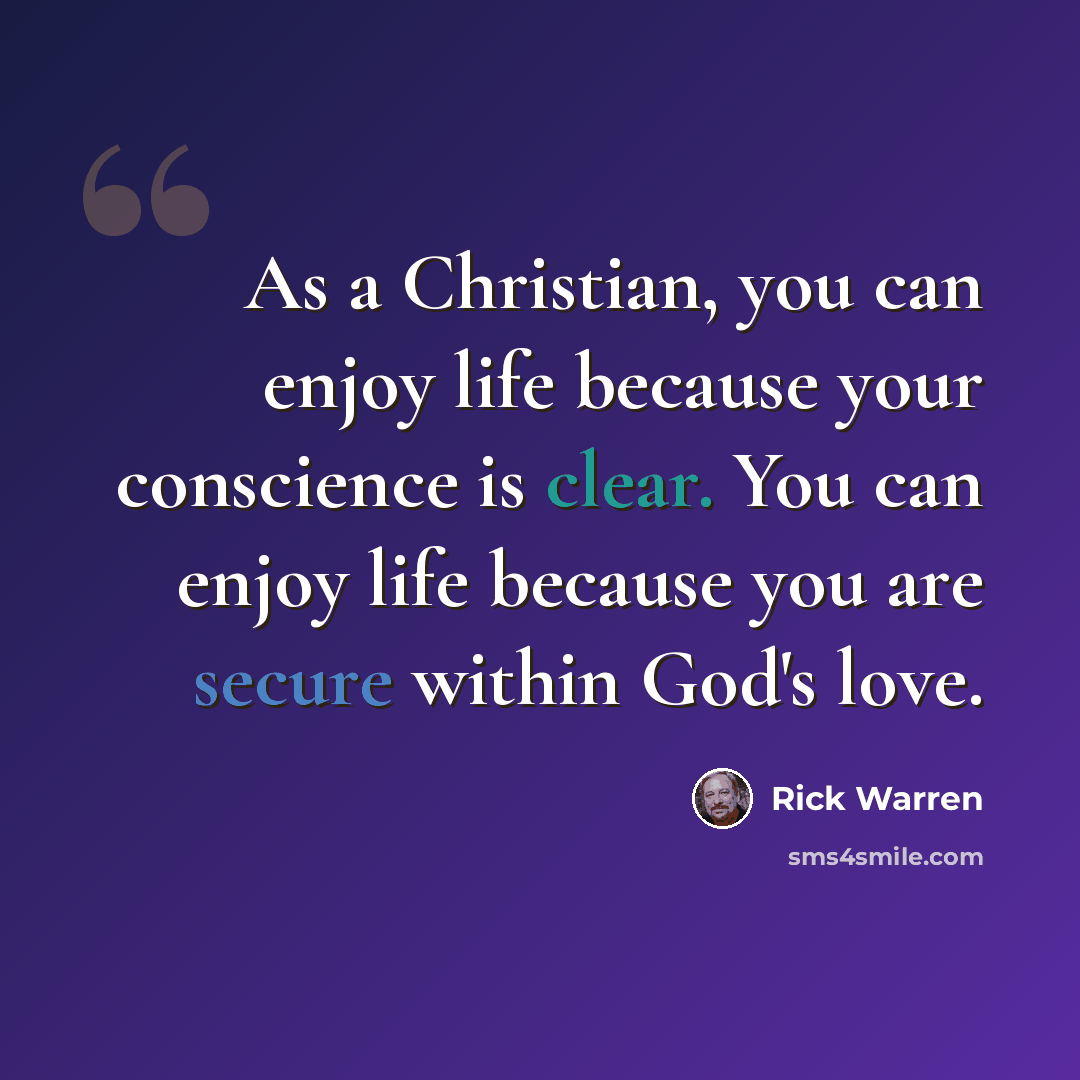 “As a Christian, you can enjoy life because your conscience is clear. You can enjoy life because you are secure within God's love.” quote by Rick Warren