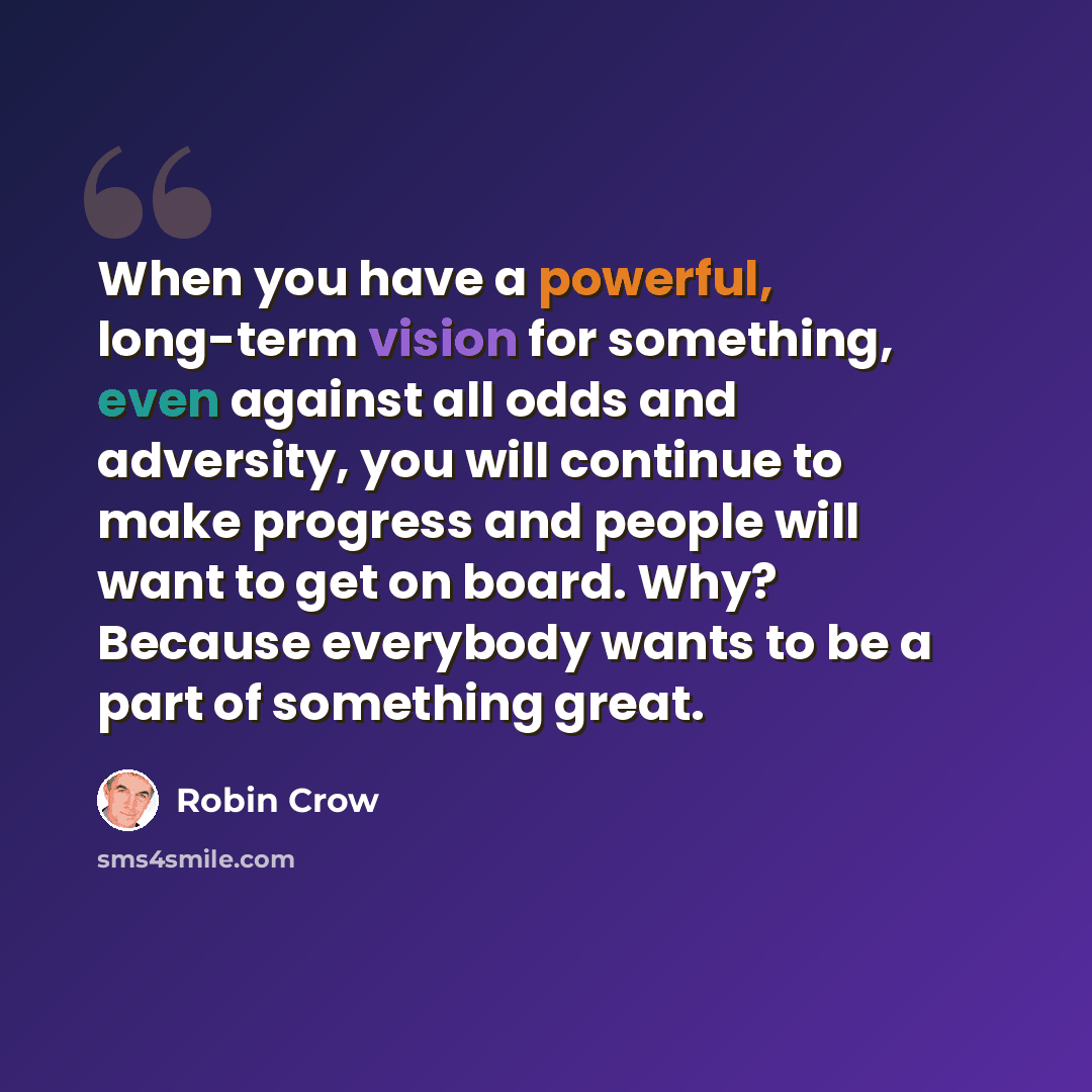 “When you have a powerful, long-term vision for something, even against all odds and adversity, you will continue to make progress and people will want to get on board. Why? Because everybody wants to be a part of something great.” quote by Robin Crow