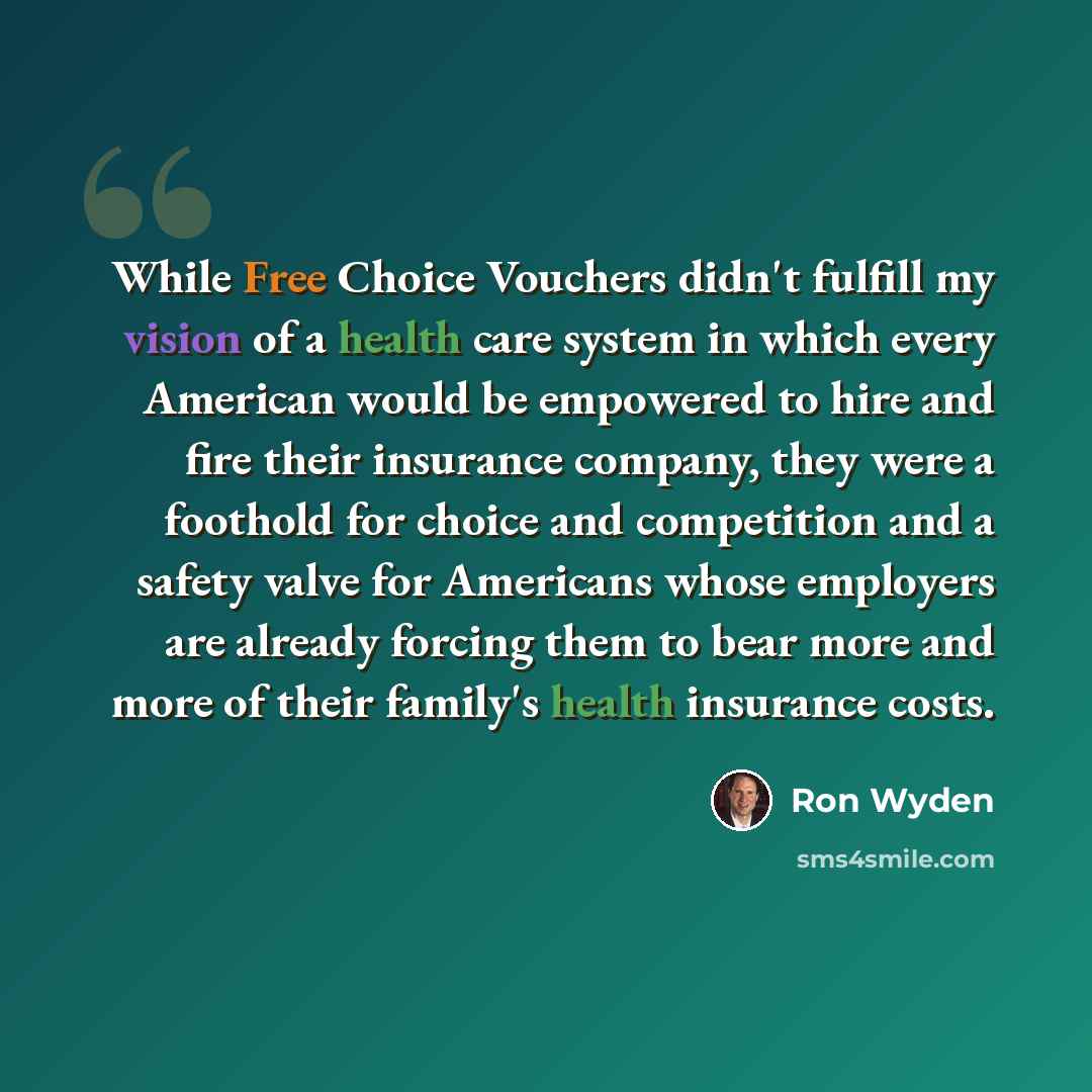 “While Free Choice Vouchers didn't fulfill my vision of a health care system in which every American would be empowered to hire and fire their insurance company, they were a foothold for choice and competition and a safety valve for Americans whose employers are already forcing them to bear more…” quote by Ron Wyden