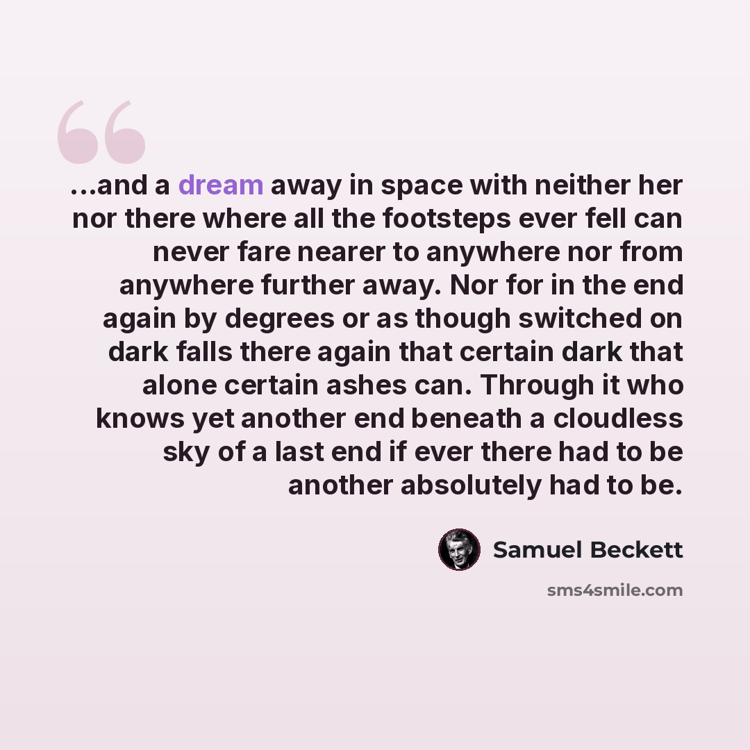 “...and a dream away in space with neither her nor there where all the footsteps ever fell can never fare nearer to anywhere nor from anywhere further away. Nor for in the end again by degrees or as though switched on dark falls there again that certain dark that alone certain ashes can. Through it…” quote by Samuel Beckett