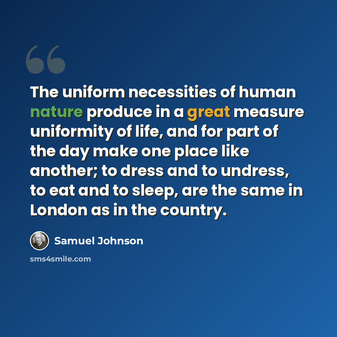 “The uniform necessities of human nature produce in a great measure uniformity of life, and for part of the day make one place like another; to dress and to undress, to eat and to sleep, are the same in London as in the country.” quote by Samuel Johnson