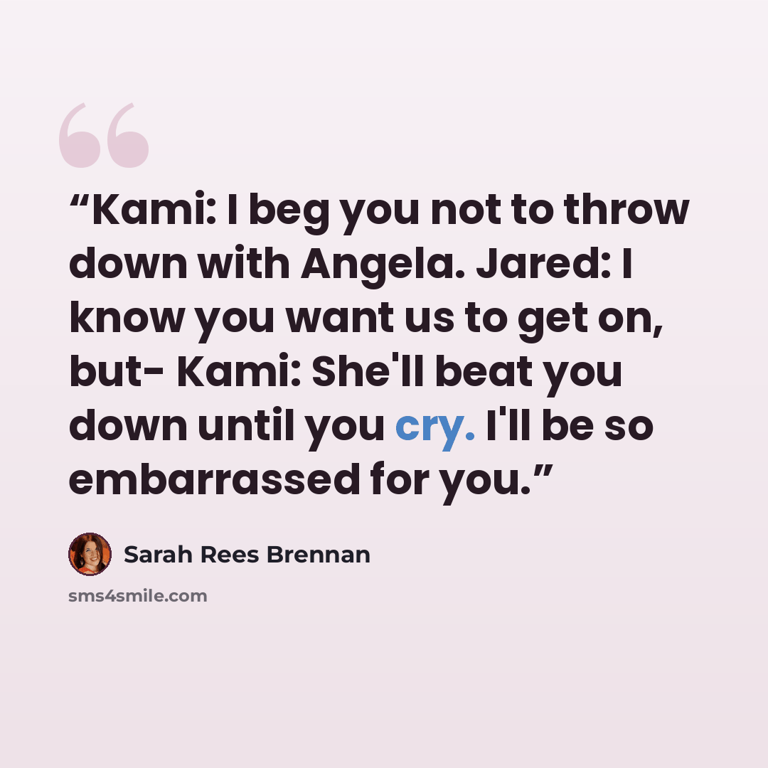 “Kami: I beg you not to throw down with Angela. Jared: I know you want us to get on, but- Kami: She'll beat you down until you cry. I'll be so embarrassed for you.” quote by Sarah Rees Brennan