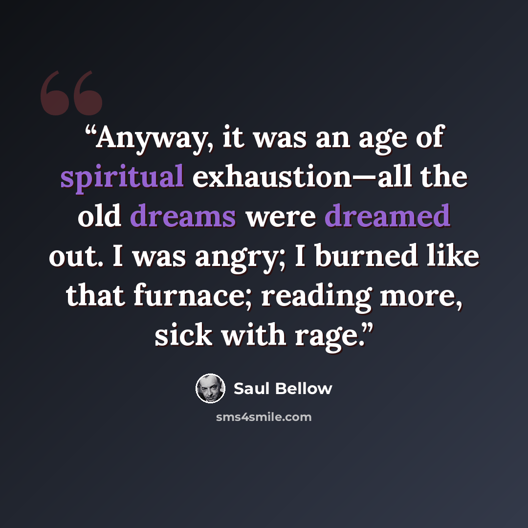 “Anyway, it was an age of spiritual exhaustion—all the old dreams were dreamed out. I was angry; I burned like that furnace; reading more, sick with rage.” quote by Saul Bellow