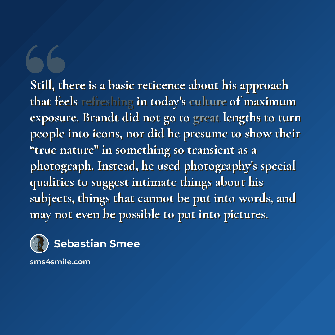 “Still, there is a basic reticence about his approach that feels refreshing in today's culture of maximum exposure. Brandt did not go to great lengths to turn people into icons, nor did he presume to show their “true nature” in something so transient as a photograph. Instead, he used photography's…” quote by Sebastian Smee