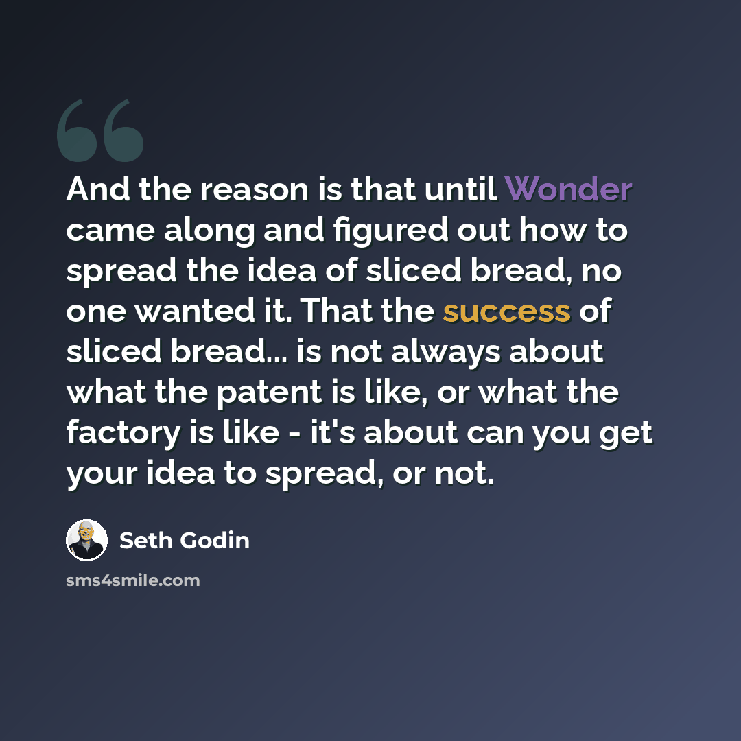 “And the reason is that until Wonder came along and figured out how to spread the idea of sliced bread, no one wanted it. That the success of sliced bread... is not always about what the patent is like, or what the factory is like - it's about can you get your idea to spread, or not.” quote by Seth Godin