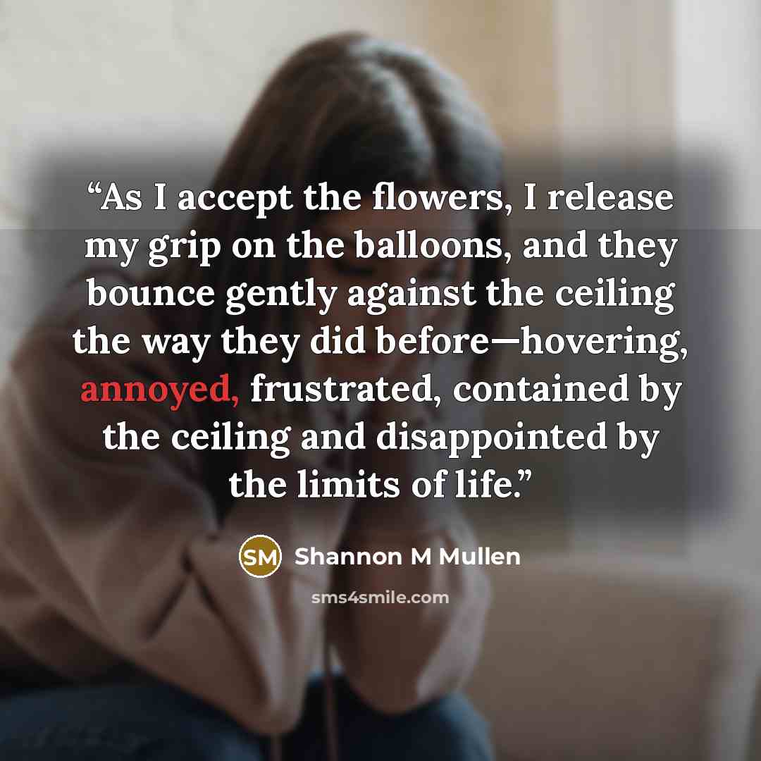 “As I accept the flowers, I release my grip on the balloons, and they bounce gently against the ceiling the way they did before—hovering, annoyed, frustrated, contained by the ceiling and disappointed by the limits of life.” quote by Shannon M Mullen