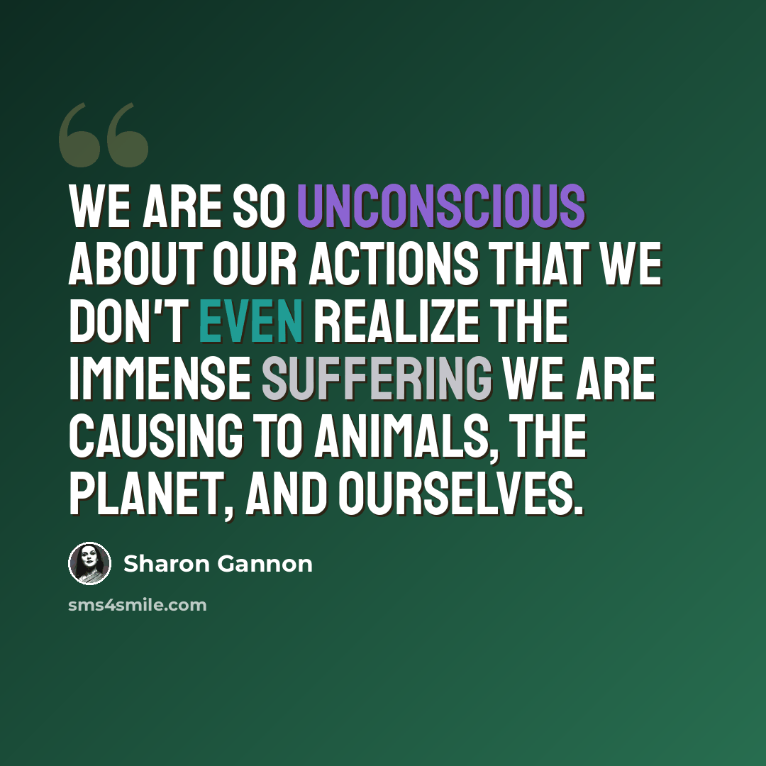 “We are so unconscious about our actions that we don't even realize the immense suffering we are causing to animals, the planet, and ourselves.” quote by Sharon Gannon