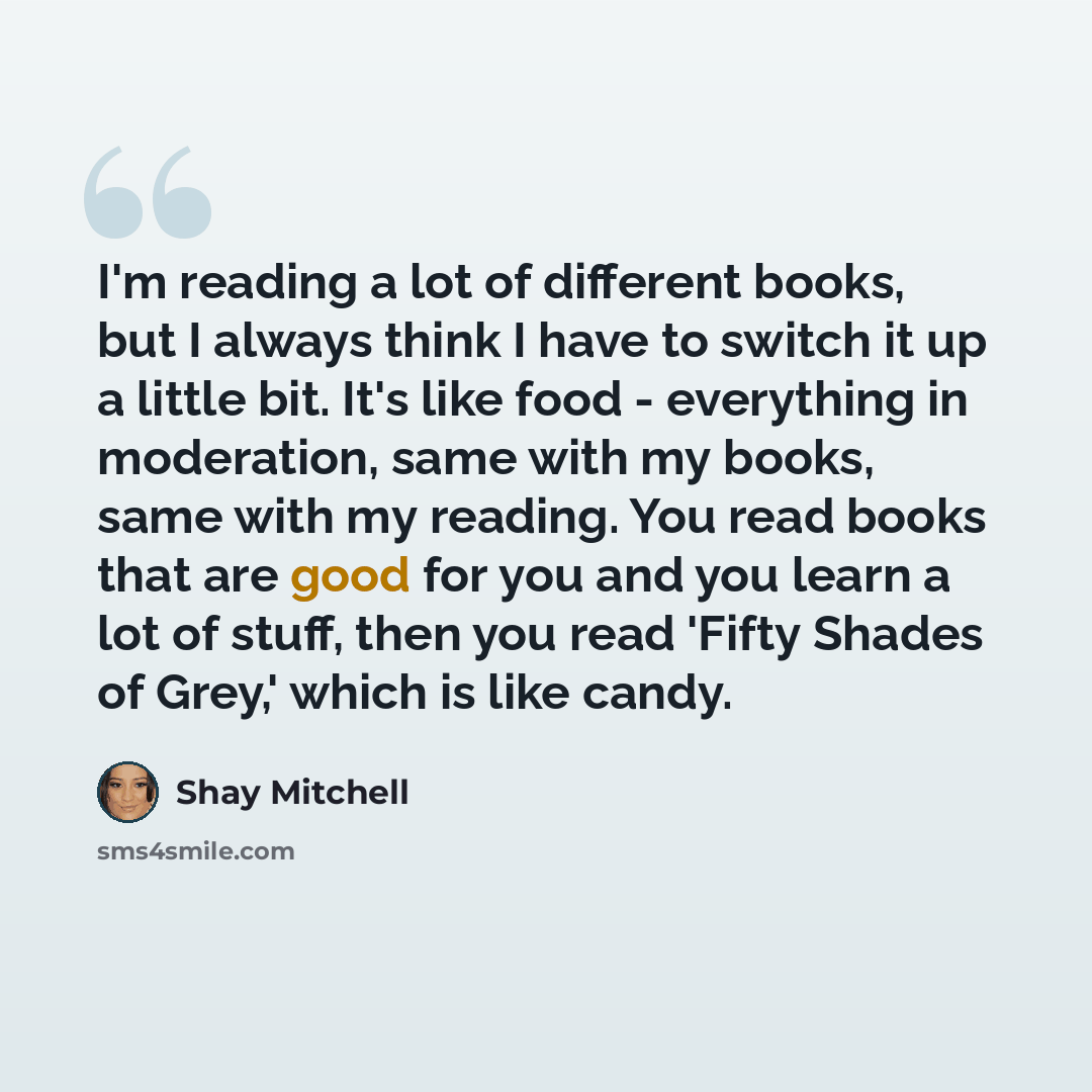 “I'm reading a lot of different books, but I always think I have to switch it up a little bit. It's like food - everything in moderation, same with my books, same with my reading. You read books that are good for you and you learn a lot of stuff, then you read 'Fifty Shades of Grey,' which is like…” quote by Shay Mitchell