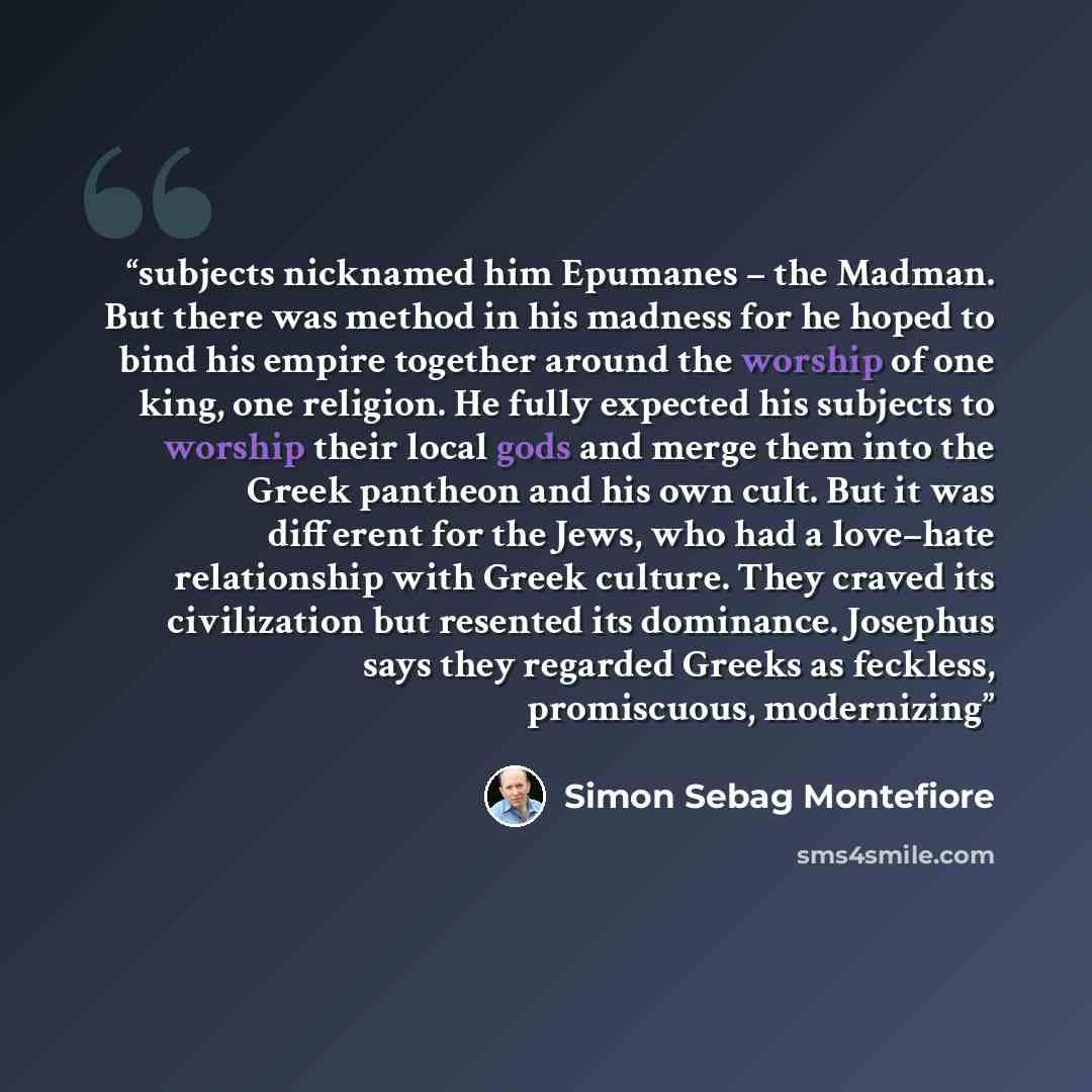“subjects nicknamed him Epumanes – the Madman. But there was method in his madness for he hoped to bind his empire together around the worship of one king, one religion. He fully expected his subjects to worship their local gods and merge them into the Greek pantheon and his own cult. But it was…” quote by Simon Sebag Montefiore