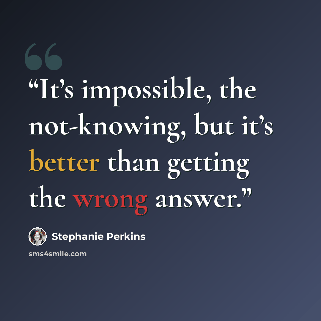 “It’s impossible, the not-knowing, but it’s better than getting the wrong answer.” quote by Stephanie Perkins