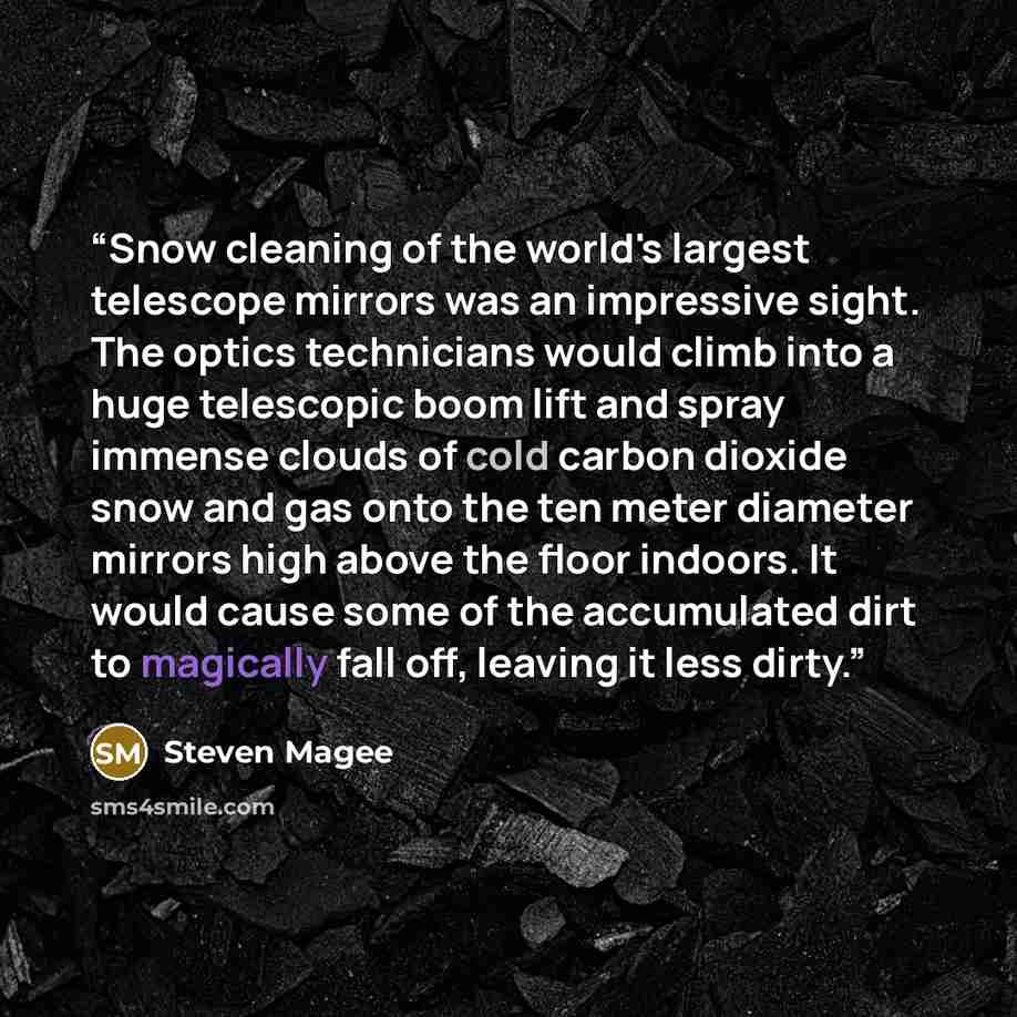 “Snow cleaning of the world's largest telescope mirrors was an impressive sight. The optics technicians would climb into a huge telescopic boom lift and spray immense clouds of cold carbon dioxide snow and gas onto the ten meter diameter mirrors high above the floor indoors. It would cause some of…” quote by Steven Magee