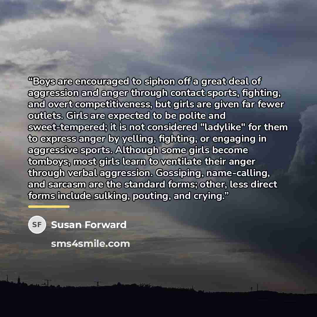 “Boys are encouraged to siphon off a great deal of aggression and anger through contact sports, fighting, and overt competitiveness, but girls are given far fewer outlets. Girls are expected to be polite and sweet-tempered; it is not considered "ladylike" for them to express anger by yelling…” quote by Susan Forward