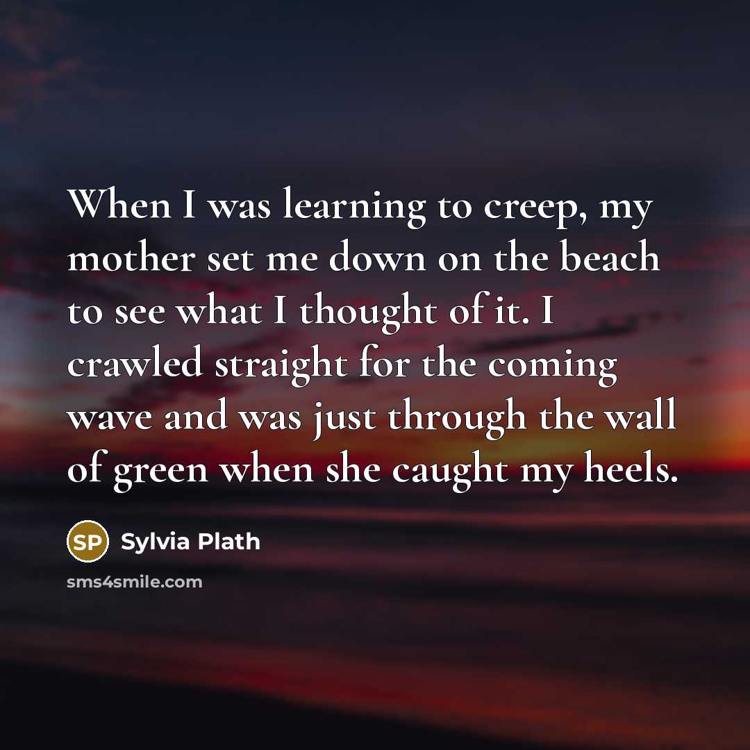 “When I was learning to creep, my mother set me down on the beach to see what I thought of it. I crawled straight for the coming wave and was just through the wall of green when she caught my heels.” quote by Sylvia Plath