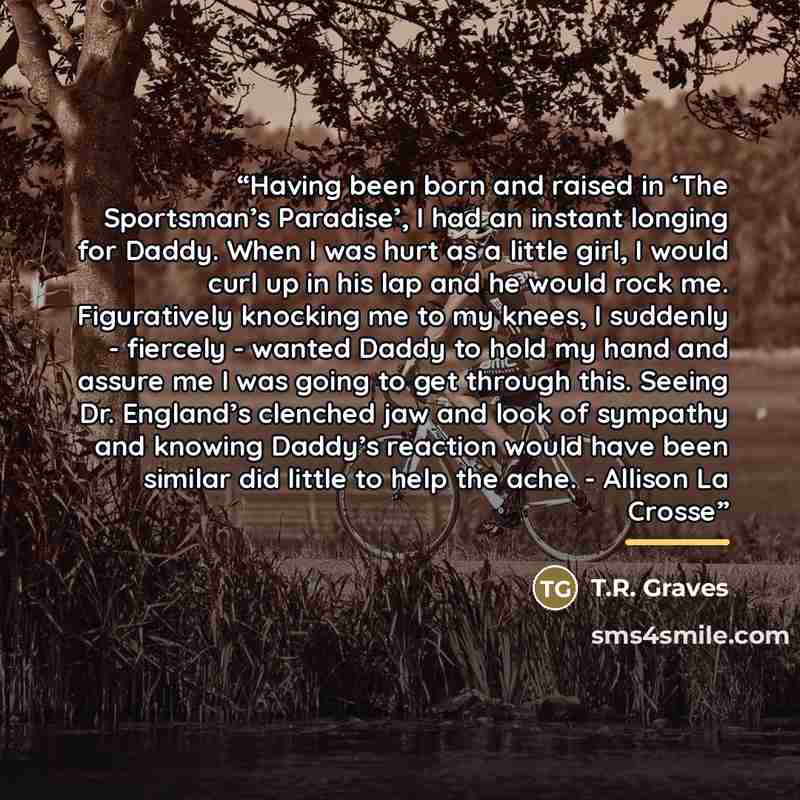 “Having been born and raised in ‘The Sportsman’s Paradise’, I had an instant longing for Daddy. When I was hurt as a little girl, I would curl up in his lap and he would rock me. Figuratively knocking me to my knees, I suddenly - fiercely - wanted Daddy to hold my hand and assure me I was going to…” quote by T.R. Graves