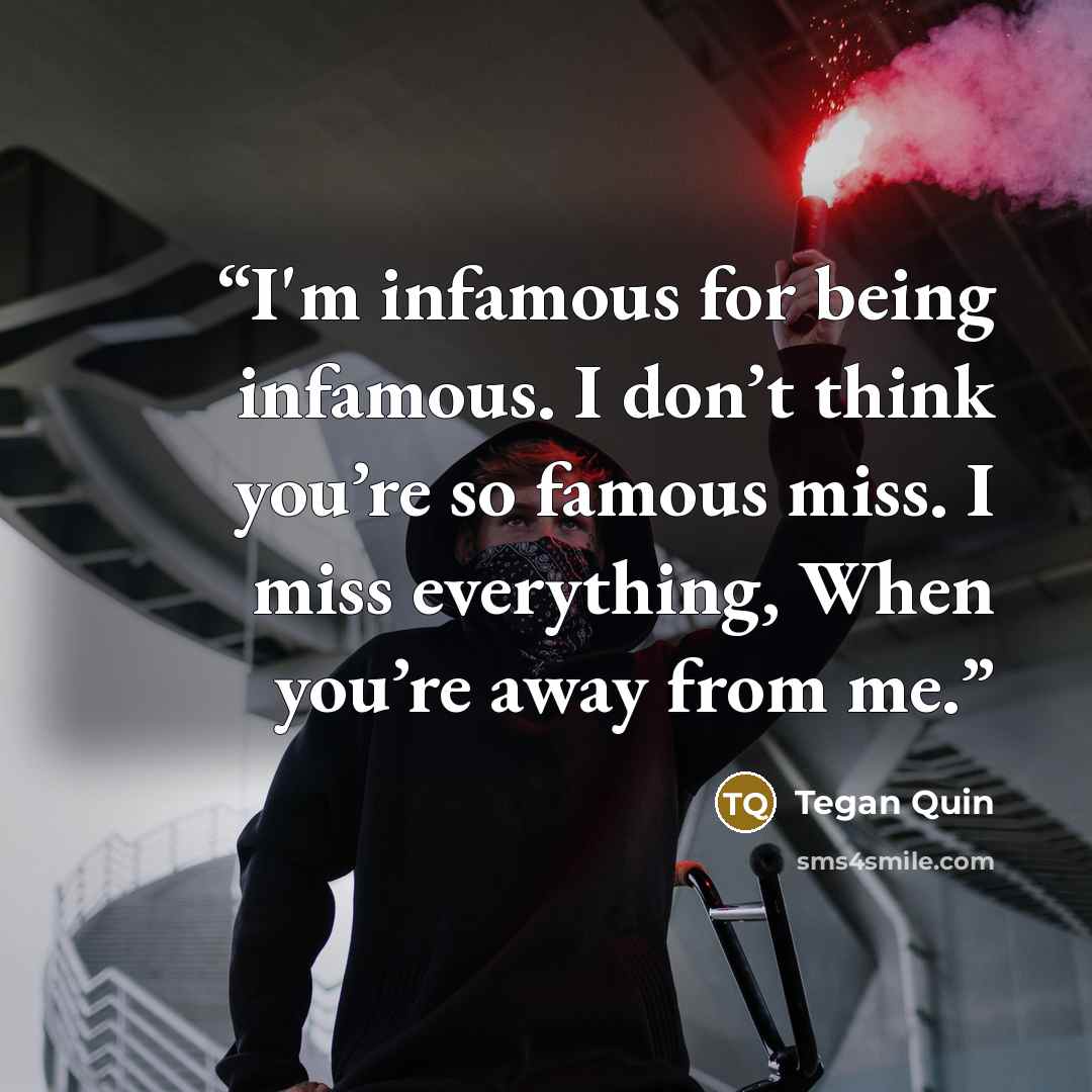 “I'm infamous for being infamous. I don’t think you’re so famous miss. I miss everything, When you’re away from me.” quote by Tegan Quin