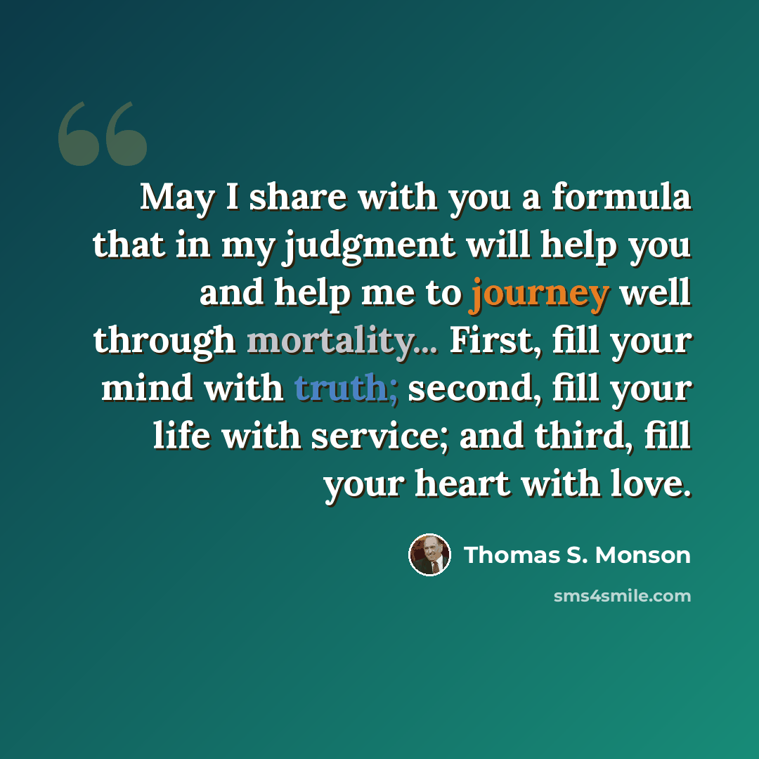 “May I share with you a formula that in my judgment will help you and help me to journey well through mortality... First, fill your mind with truth; second, fill your life with service; and third, fill your heart with love.” quote by Thomas S. Monson
