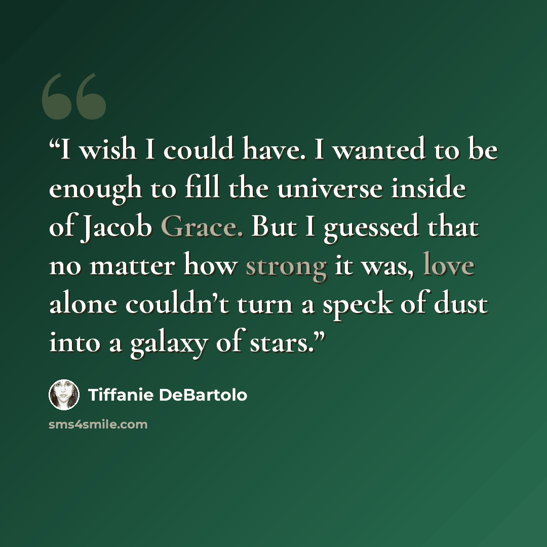 “I wish I could have. I wanted to be enough to fill the universe inside of Jacob Grace. But I guessed that no matter how strong it was, love alone couldn’t turn a speck of dust into a galaxy of stars.” quote by Tiffanie DeBartolo