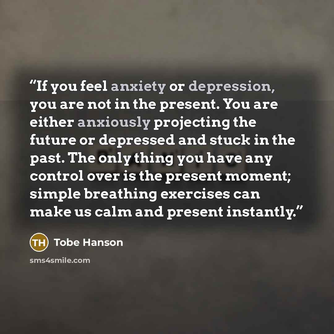 “If you feel anxiety or depression, you are not in the present. You are either anxiously projecting the future or depressed and stuck in the past. The only thing you have any control over is the present moment; simple breathing exercises can make us calm and present instantly.” quote by Tobe Hanson