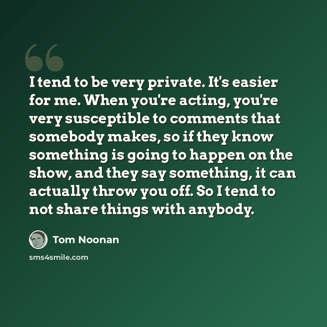 “I tend to be very private. It's easier for me. When you're acting, you're very susceptible to comments that somebody makes, so if they know something is going to happen on the show, and they say something, it can actually throw you off. So I tend to not share things with anybody.” quote by Tom Noonan