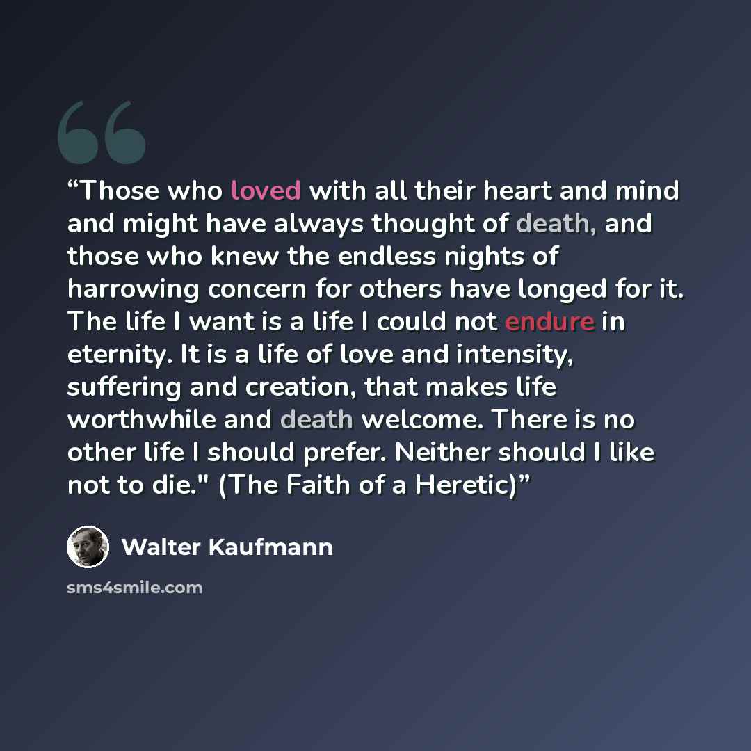 “Those who loved with all their heart and mind and might have always thought of death, and those who knew the endless nights of harrowing concern for others have longed for it. The life I want is a life I could not endure in eternity. It is a life of love and intensity, suffering and creation, that…” quote by Walter Kaufmann
