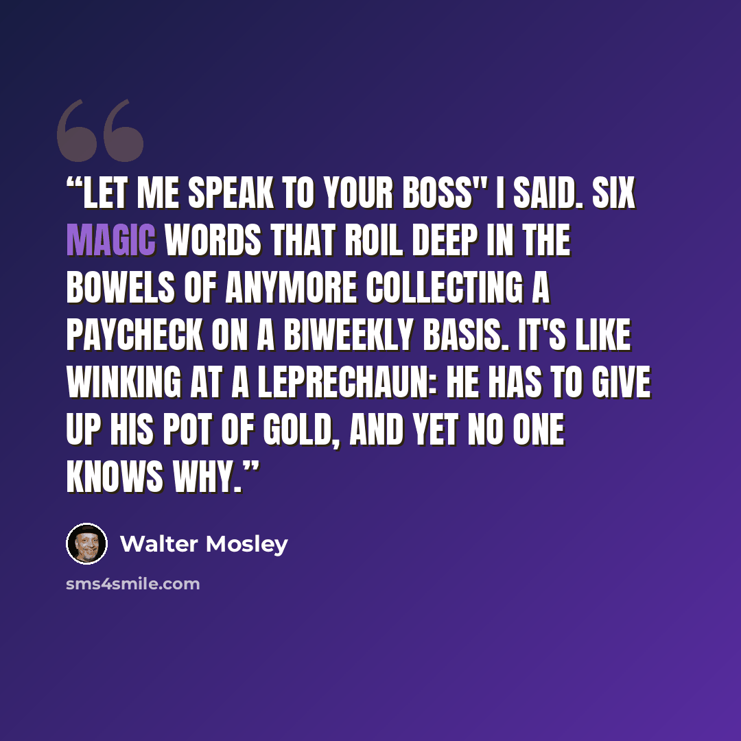 “Let me speak to your boss" I said. Six magic words that roil deep in the bowels of anymore collecting a paycheck on a biweekly basis. It's like winking at a leprechaun: he has to give up his pot of gold, and yet no one knows why.” quote by Walter Mosley