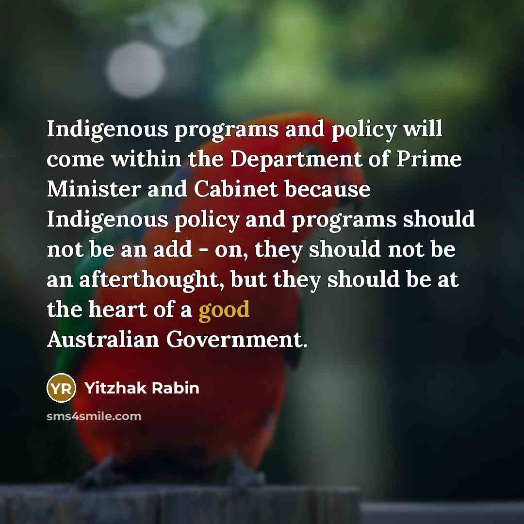 “Indigenous programs and policy will come within the Department of Prime Minister and Cabinet because Indigenous policy and programs should not be an add - on, they should not be an afterthought, but they should be at the heart of a good Australian Government.” quote by Yitzhak Rabin